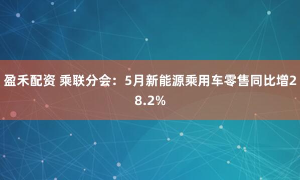 盈禾配资 乘联分会：5月新能源乘用车零售同比增28.2%