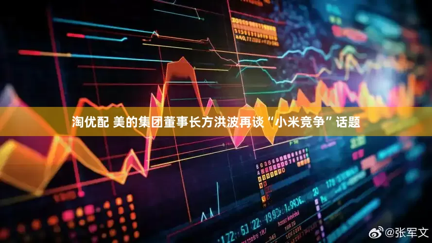 淘优配 美的集团董事长方洪波再谈“小米竞争”话题