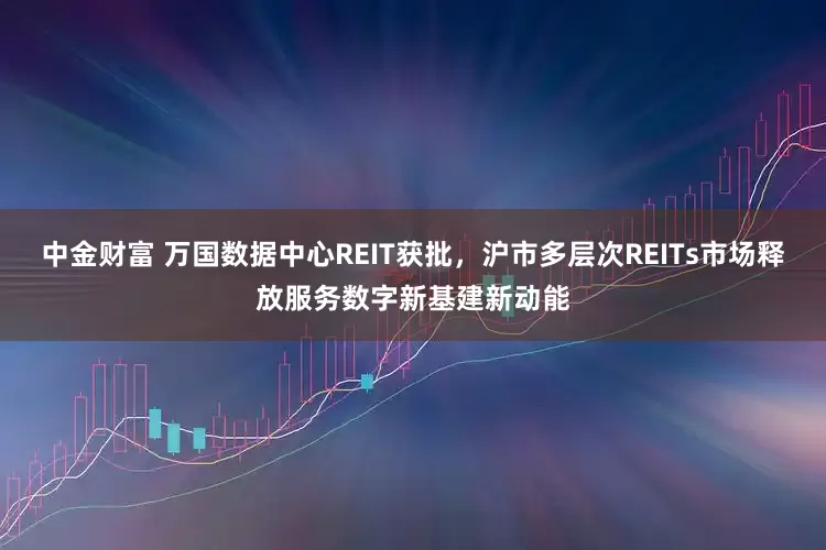 中金财富 万国数据中心REIT获批，沪市多层次REITs市场释放服务数字新基建新动能