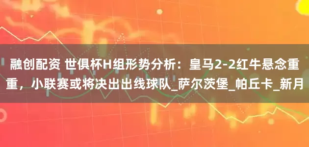 融创配资 世俱杯H组形势分析：皇马2-2红牛悬念重重，小联赛或将决出出线球队_萨尔茨堡_帕丘卡_新月