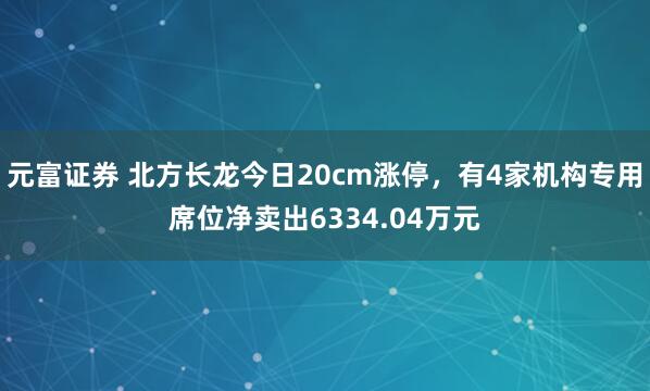 元富证券 北方长龙今日20cm涨停，有4家机构专用席位净卖出6334.04万元