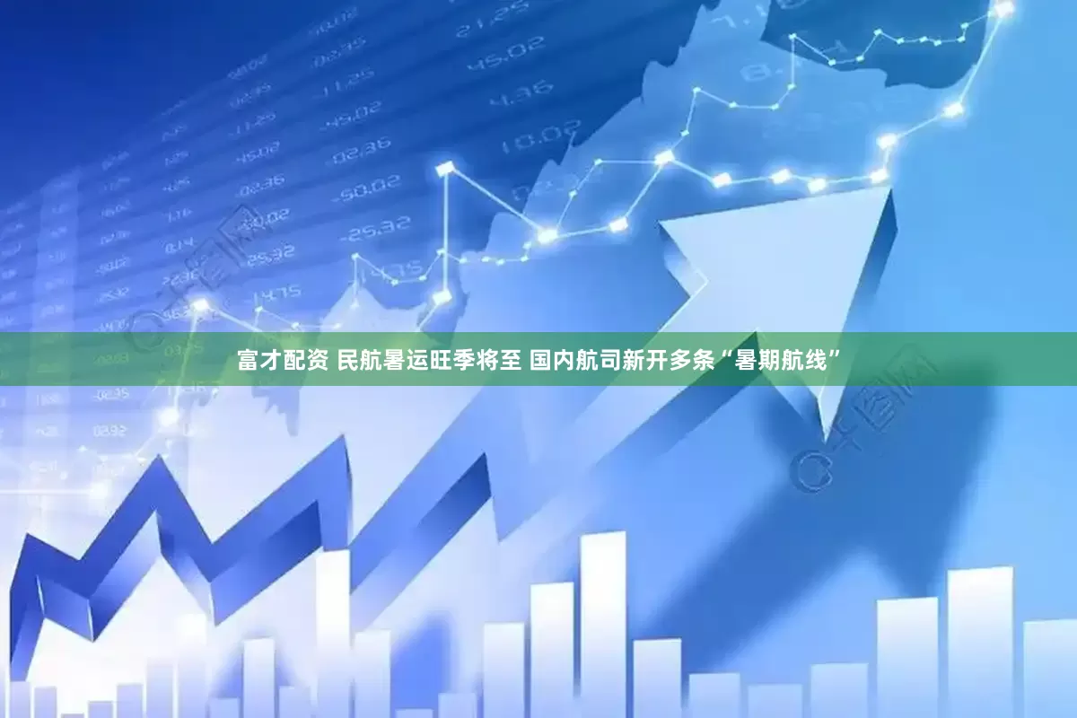 富才配资 民航暑运旺季将至 国内航司新开多条“暑期航线”