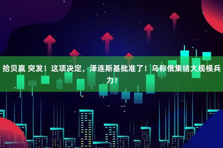 拾贝赢 突发！这项决定，泽连斯基批准了！乌称俄集结大规模兵力！