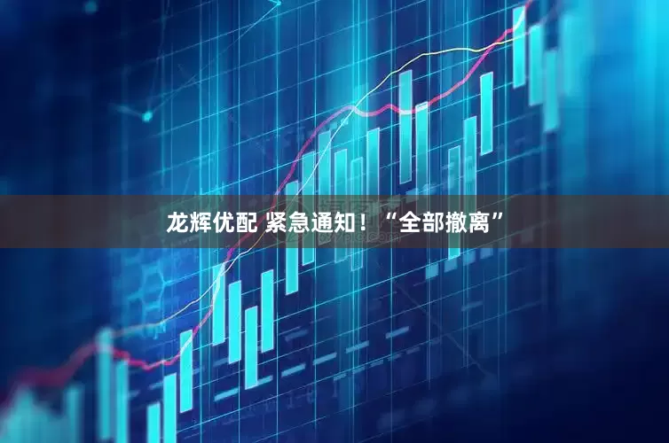 龙辉优配 紧急通知！“全部撤离”
