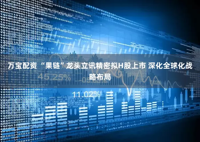 万宝配资 “果链”龙头立讯精密拟H股上市 深化全球化战略布局