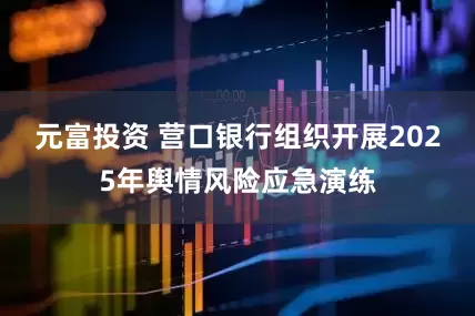 元富投资 营口银行组织开展2025年舆情风险应急演练