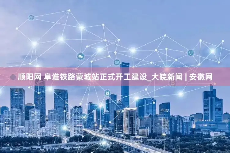 顺阳网 阜淮铁路蒙城站正式开工建设_大皖新闻 | 安徽网