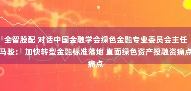 全智股配 对话中国金融学会绿色金融专业委员会主任马骏： 加快转型金融标准落地 直面绿色资产投融资痛点