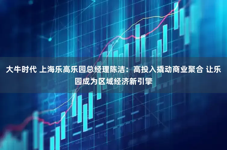 大牛时代 上海乐高乐园总经理陈洁：高投入撬动商业聚合 让乐园成为区域经济新引擎