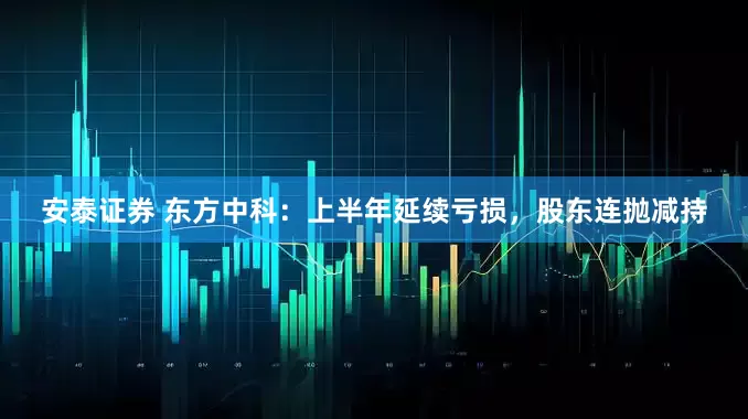 安泰证券 东方中科：上半年延续亏损，股东连抛减持