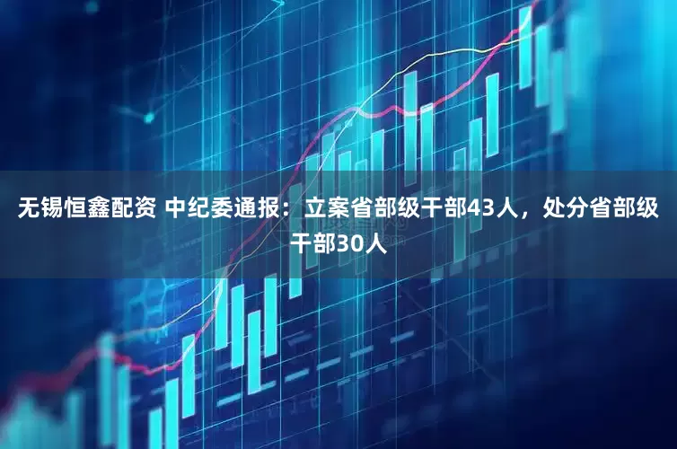 无锡恒鑫配资 中纪委通报：立案省部级干部43人，处分省部级干部30人
