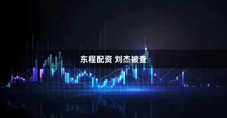 东程配资 刘杰被查