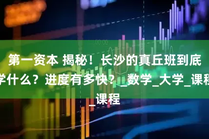第一资本 揭秘！长沙的真丘班到底学什么？进度有多快？_数学_大学_课程