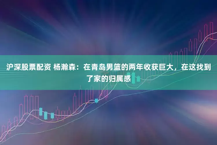 沪深股票配资 杨瀚森：在青岛男篮的两年收获巨大，在这找到了家的归属感