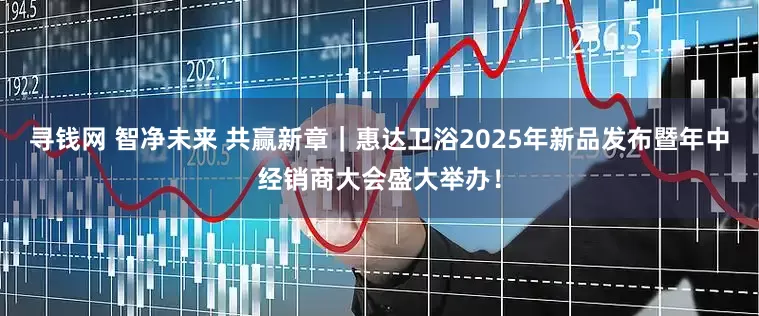 寻钱网 智净未来 共赢新章｜惠达卫浴2025年新品发布暨年中经销商大会盛大举办！