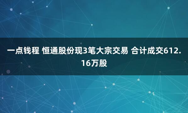 一点钱程 恒通股份现3笔大宗交易 合计成交612.16万股