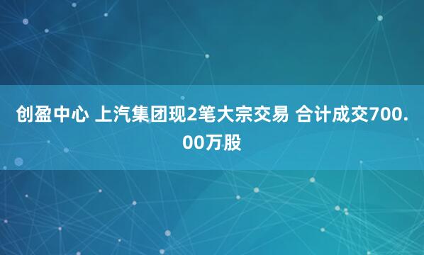 创盈中心 上汽集团现2笔大宗交易 合计成交700.00万股