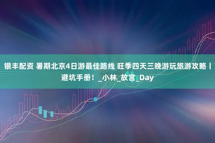 银丰配资 暑期北京4日游最佳路线 旺季四天三晚游玩旅游攻略丨避坑手册！_小林_故宫_Day