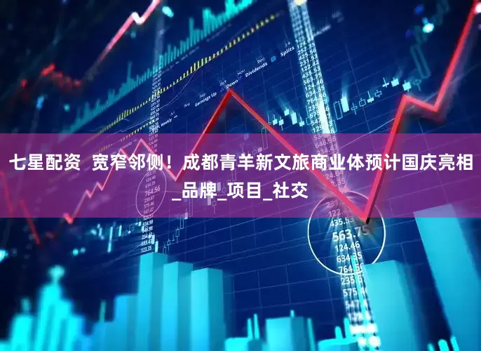 七星配资  宽窄邻侧！成都青羊新文旅商业体预计国庆亮相_品牌_项目_社交