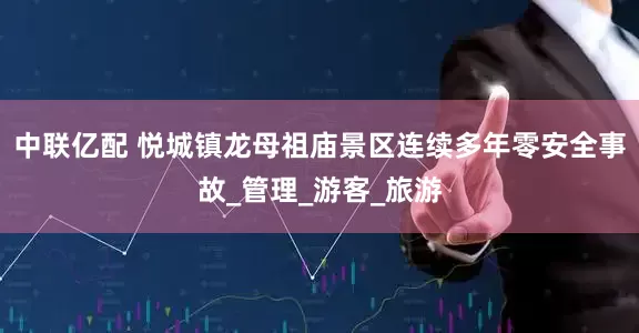 中联亿配 悦城镇龙母祖庙景区连续多年零安全事故_管理_游客_旅游