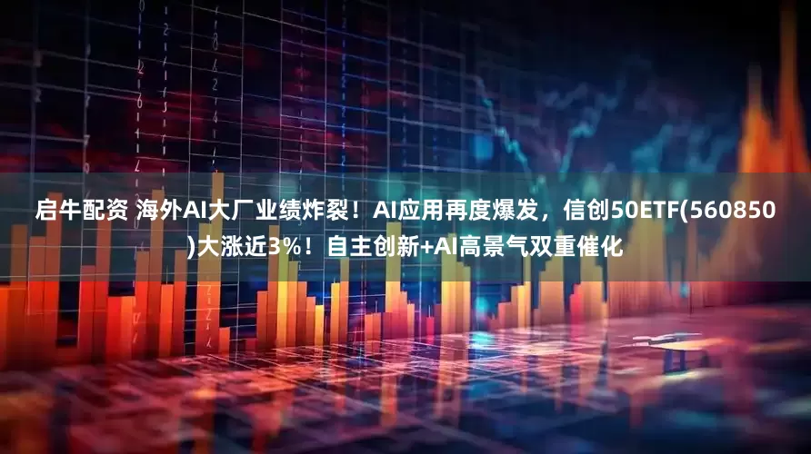 启牛配资 海外AI大厂业绩炸裂！AI应用再度爆发，信创50ETF(560850)大涨近3%！自主创新+AI高景气双重催化
