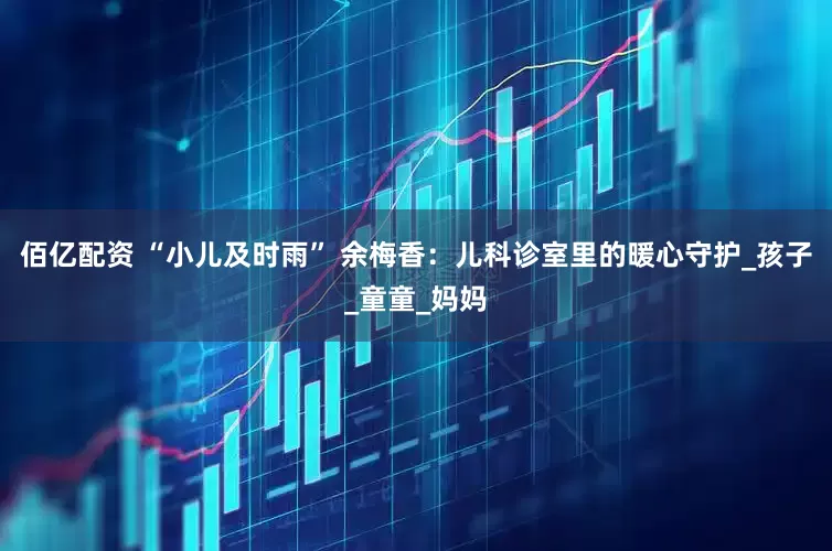 佰亿配资 “小儿及时雨” 余梅香：儿科诊室里的暖心守护_孩子_童童_妈妈