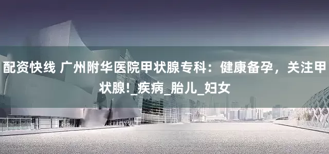 配资快线 广州附华医院甲状腺专科：健康备孕，关注甲状腺!_疾病_胎儿_妇女