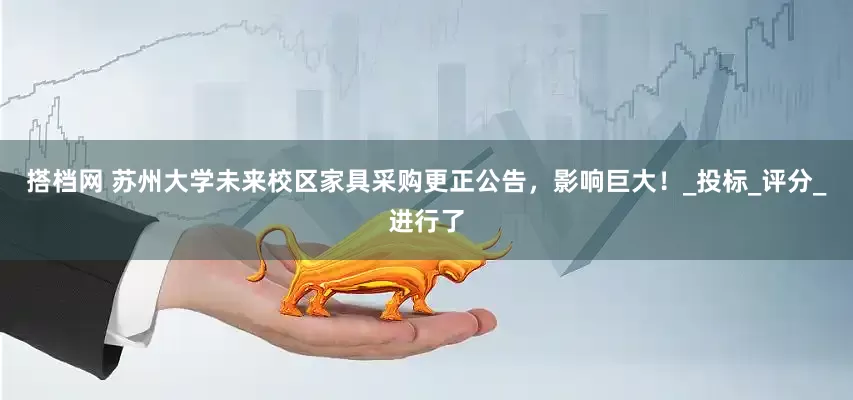 搭档网 苏州大学未来校区家具采购更正公告，影响巨大！_投标_评分_进行了