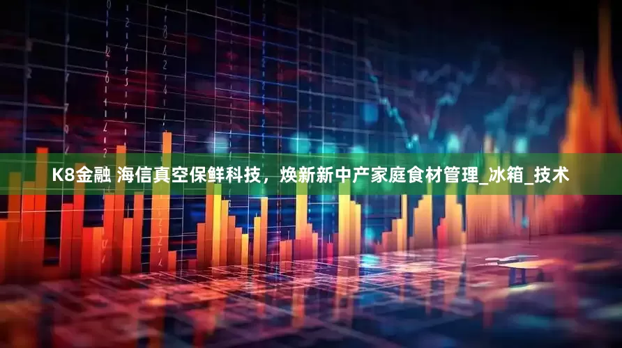 K8金融 海信真空保鲜科技，焕新新中产家庭食材管理_冰箱_技术