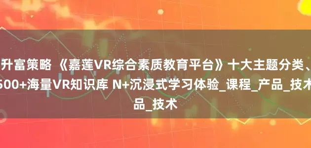 升富策略 《嘉莲VR综合素质教育平台》十大主题分类、500+海量VR知识库 N+沉浸式学习体验_课程_产品_技术