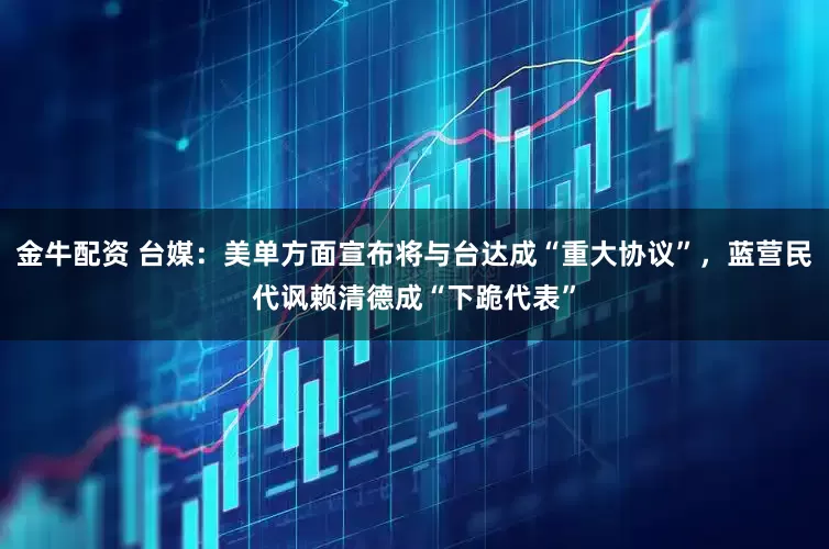 金牛配资 台媒：美单方面宣布将与台达成“重大协议”，蓝营民代讽赖清德成“下跪代表”