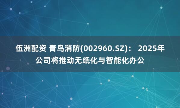 伍洲配资 青鸟消防(002960.SZ)： 2025年公司将推动无纸化与智能化办公