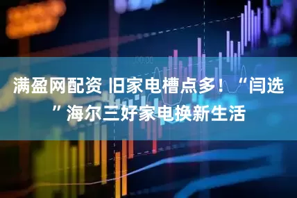 满盈网配资 旧家电槽点多!“闫选”海尔三好家电换新生活