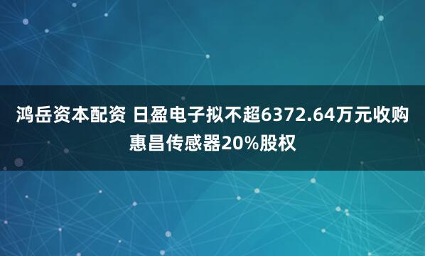 鸿岳资本配资 日盈电子拟不超6372.64万元收购惠昌传感器20%股权