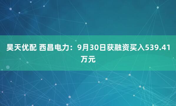 昊天优配 西昌电力：9月30日获融资买入539.41万元