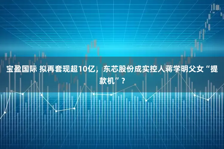 宝盈国际 拟再套现超10亿，东芯股份成实控人蒋学明父女“提款机”？