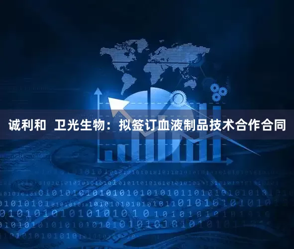 诚利和  卫光生物：拟签订血液制品技术合作合同