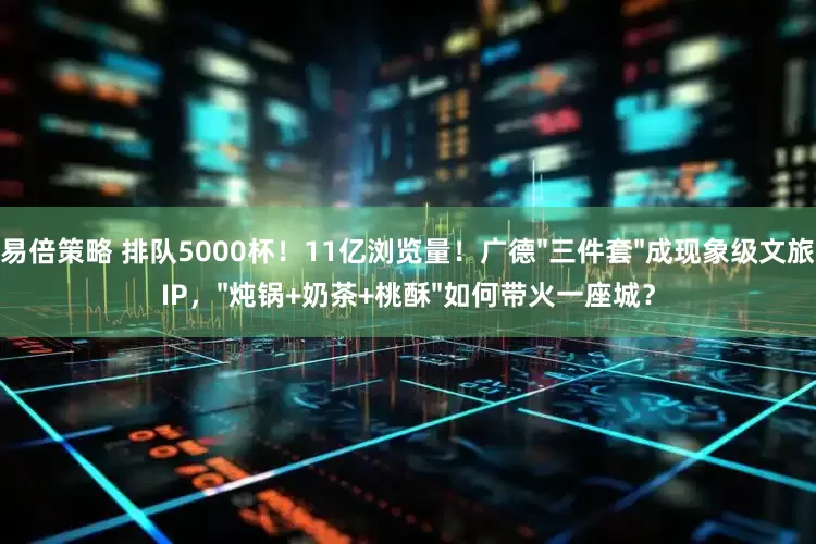 易倍策略 排队5000杯！11亿浏览量！广德"三件套"成现象级文旅IP，"炖锅+奶茶+桃酥"如何带火一座城？