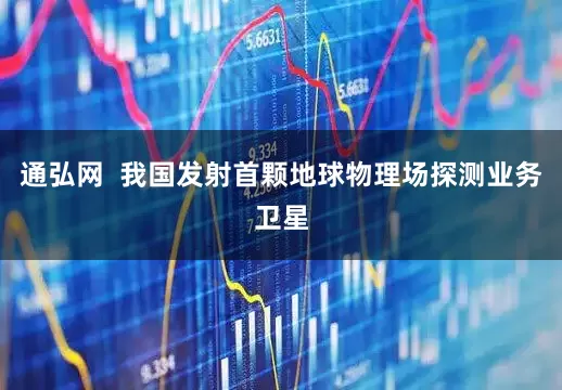 通弘网  我国发射首颗地球物理场探测业务卫星