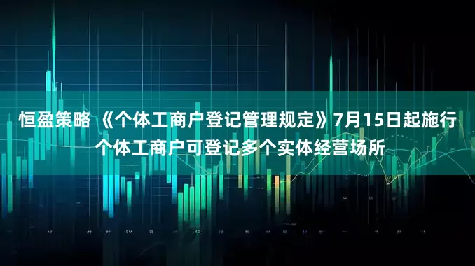 恒盈策略 《个体工商户登记管理规定》7月15日起施行 个体工商户可登记多个实体经营场所