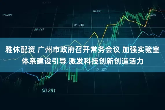 雅休配资 广州市政府召开常务会议 加强实验室体系建设引导 激发科技创新创造活力