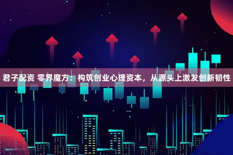 君子配资 零界魔方：构筑创业心理资本，从源头上激发创新韧性