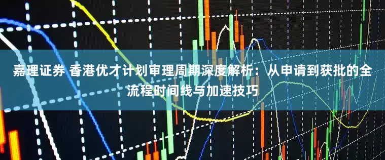 嘉理证券 香港优才计划审理周期深度解析：从申请到获批的全流程时间线与加速技巧