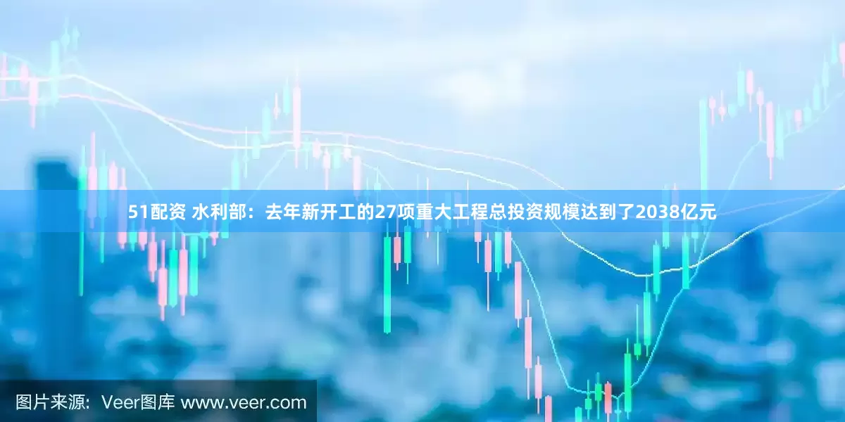51配资 水利部：去年新开工的27项重大工程总投资规模达到了2038亿元