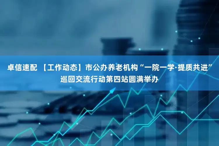 卓信速配 【工作动态】市公办养老机构“一院一学·提质共进”巡回交流行动第四站圆满举办