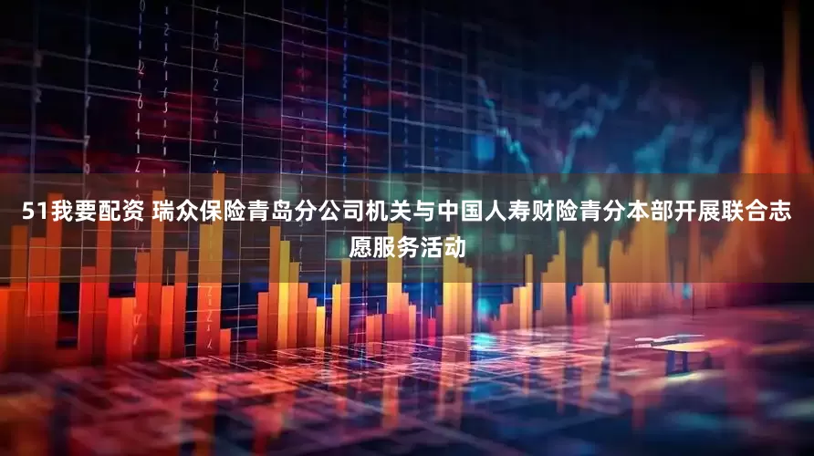 51我要配资 瑞众保险青岛分公司机关与中国人寿财险青分本部开展联合志愿服务活动