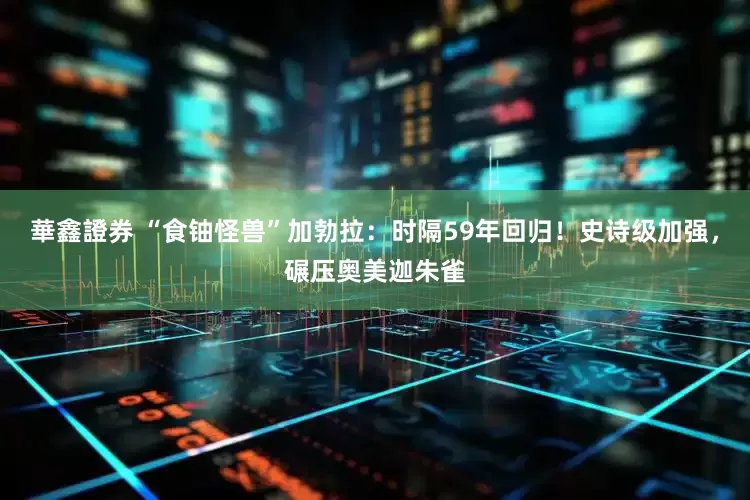 華鑫證券 “食铀怪兽”加勃拉：时隔59年回归！史诗级加强，碾压奥美迦朱雀