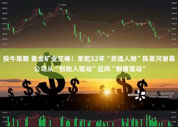 投牛策略 紫金矿业交棒！掌舵32年“灵魂人物”陈景河谢幕 公司从“创始人驱动”迈向“制度驱动”