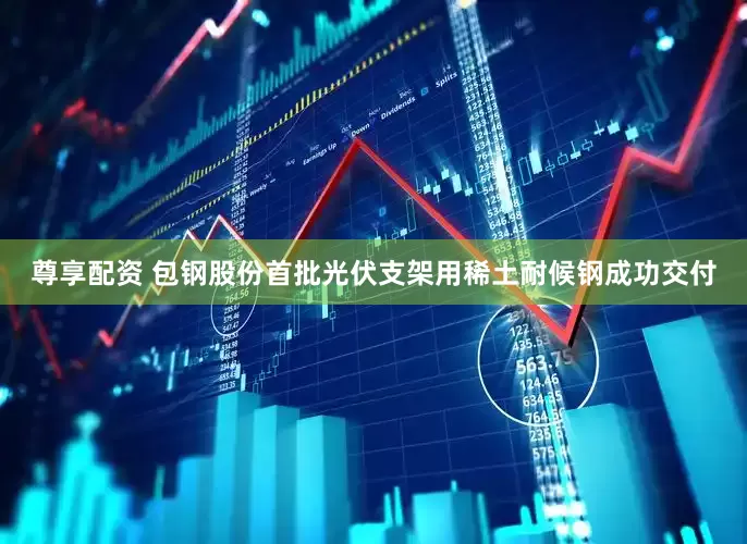 尊享配资 包钢股份首批光伏支架用稀土耐候钢成功交付