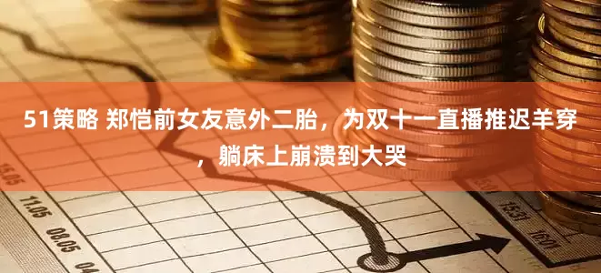 51策略 郑恺前女友意外二胎，为双十一直播推迟羊穿，躺床上崩溃到大哭